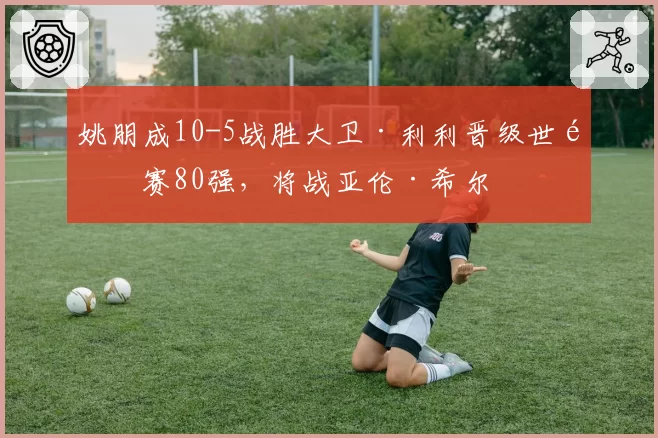 姚朋成10-5战胜大卫·利利晋级世锦赛80强,将战亚伦·希尔