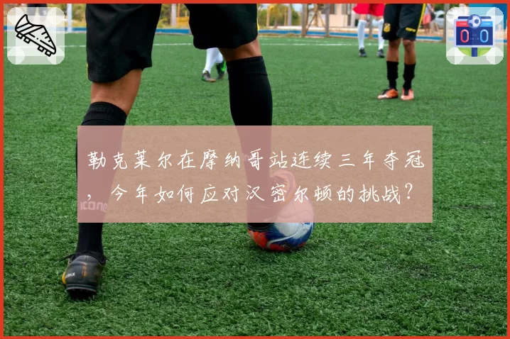 勒克莱尔在摩纳哥站连续三年夺冠，今年如何应对汉密尔顿的挑战？