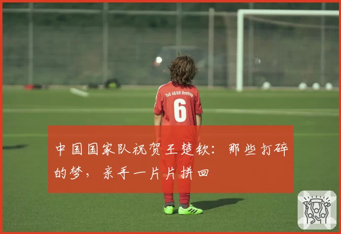 中国国家队祝贺王楚钦：那些打碎的梦，亲手一片片拼回