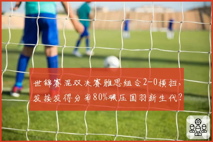 世锦赛混双决赛雅思组合2-0横扫,发接发得分率80%碾压国羽新生代?