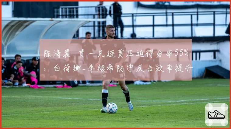 陈清晨_贾一凡连贯压迫得分率55%，白荷娜_李绍希防守反击效率提升至60%